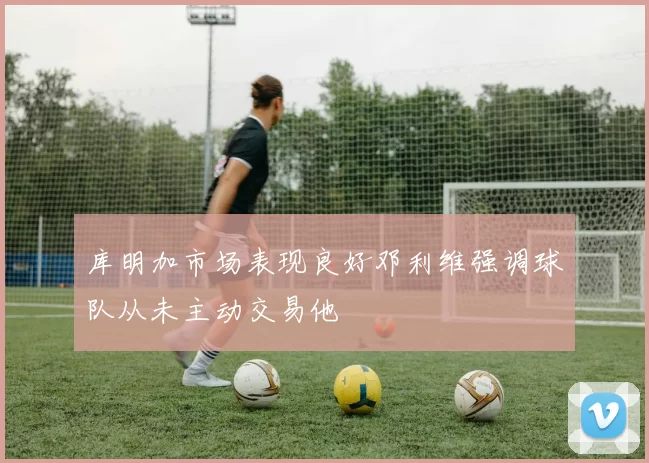 库明加市场表现良好邓利维强调球队从未主动交易他
