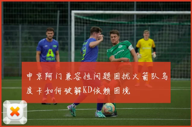 申京阿门兼容性问题困扰火箭队乌度卡如何破解KD依赖困境