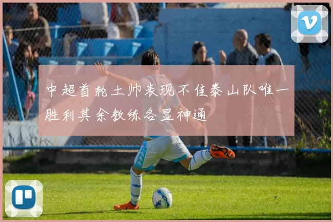 中超首轮土帅表现不佳泰山队唯一胜利其余教练各显神通