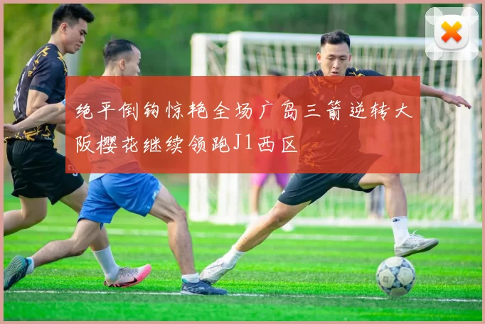 绝平倒钩惊艳全场广岛三箭逆转大阪樱花继续领跑J1西区