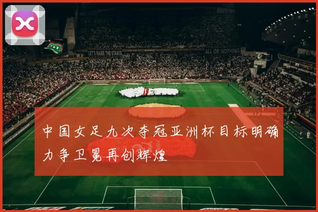 中国女足九次夺冠亚洲杯目标明确力争卫冕再创辉煌
