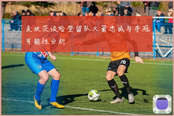 麦坎茨谈哈登留队火箭忠诚与夺冠可能性分析