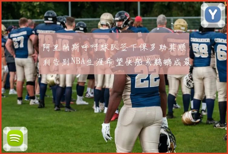阿里纳斯呼吁球队签下保罗助其顺利告别NBA生涯希望快船或鹈鹕成最佳选择