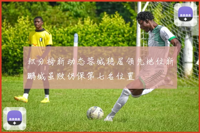 积分榜新动态蓉城稳居领先地位新鹏城虽败仍保第七名位置