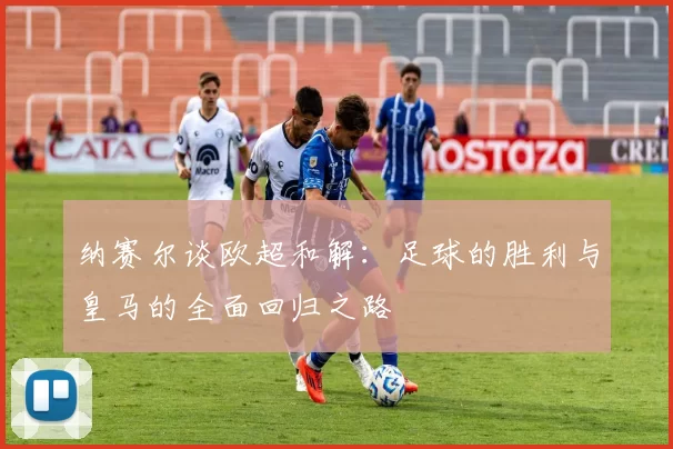 纳赛尔谈欧超和解：足球的胜利与皇马的全面回归之路