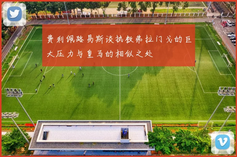 费利佩路易斯谈执教弗拉门戈的巨大压力与皇马的相似之处