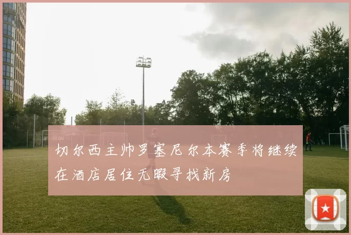 切尔西主帅罗塞尼尔本赛季将继续在酒店居住无暇寻找新房