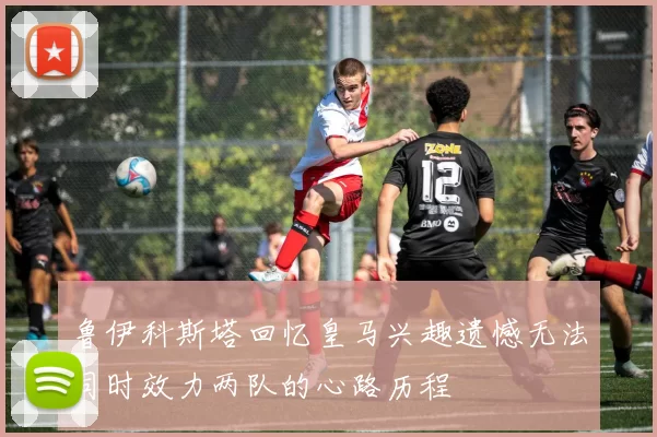 鲁伊科斯塔回忆皇马兴趣遗憾无法同时效力两队的心路历程