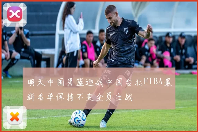 明天中国男篮迎战中国台北FIBA最新名单保持不变全员出战