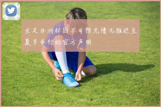 女足非洲杯因不可预见情况推迟至夏季举行的官方声明