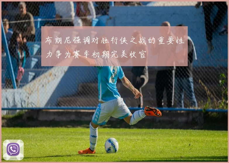布朗尼强调对独行侠之战的重要性力争为赛季初期完美收官
