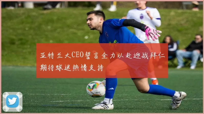 亚特兰大CEO誓言全力以赴迎战拜仁期待球迷热情支持