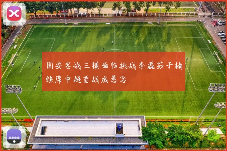 国安客战三镇面临挑战李磊茹子楠缺席中超首战成悬念
