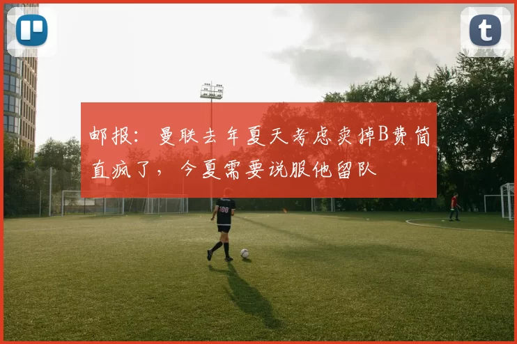 邮报：曼联去年夏天考虑卖掉B费简直疯了，今夏需要说服他留队